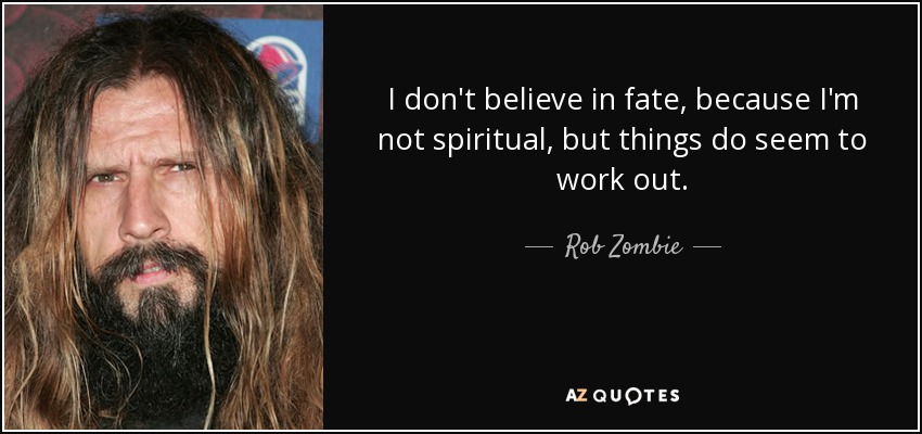 I don't believe in fate, because I'm not spiritual, but things do seem to work out. - Rob Zombie