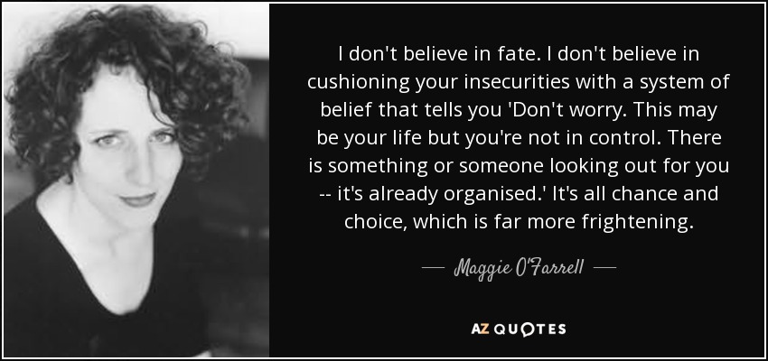 I don't believe in fate. I don't believe in cushioning your insecurities with a system of belief that tells you 'Don't worry. This may be your life but you're not in control. There is something or someone looking out for you -- it's already organised.' It's all chance and choice, which is far more frightening. - Maggie O'Farrell
