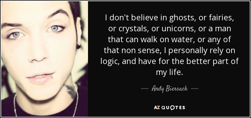 I don't believe in ghosts, or fairies, or crystals, or unicorns, or a man that can walk on water, or any of that non sense, I personally rely on logic, and have for the better part of my life. - Andy Biersack
