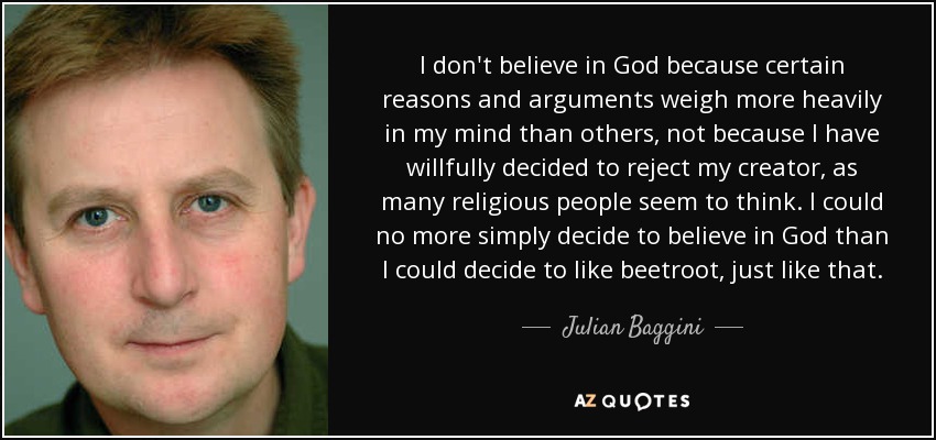 I don't believe in God because certain reasons and arguments weigh more heavily in my mind than others, not because I have willfully decided to reject my creator, as many religious people seem to think. I could no more simply decide to believe in God than I could decide to like beetroot, just like that. - Julian Baggini
