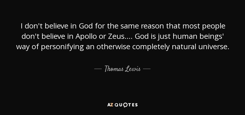 I don't believe in God for the same reason that most people don't believe in Apollo or Zeus. ... God is just human beings' way of personifying an otherwise completely natural universe. - Thomas Lewis