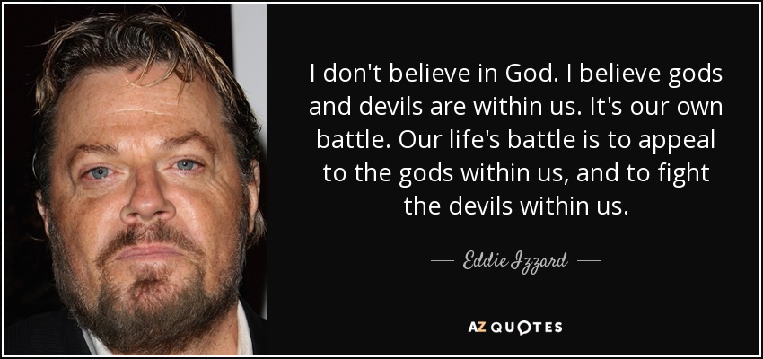 I don't believe in God. I believe gods and devils are within us. It's our own battle. Our life's battle is to appeal to the gods within us, and to fight the devils within us. - Eddie Izzard
