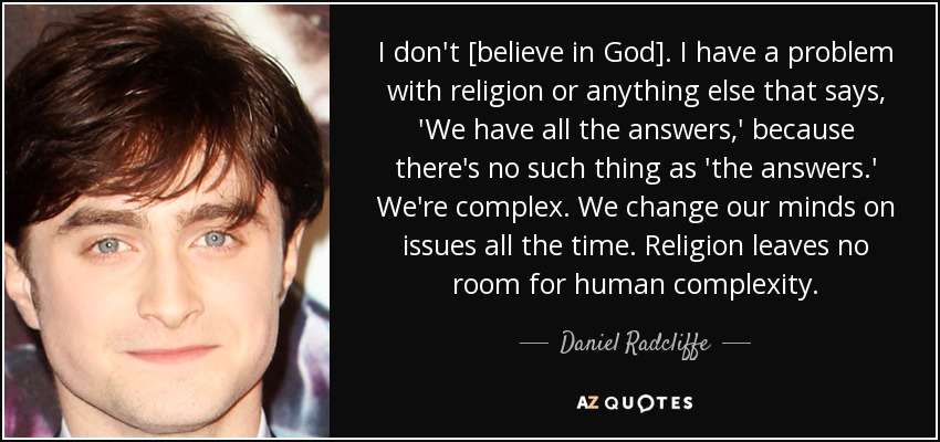 I don't [believe in God]. I have a problem with religion or anything else that says, 'We have all the answers,' because there's no such thing as 'the answers.' We're complex. We change our minds on issues all the time. Religion leaves no room for human complexity. - Daniel Radcliffe