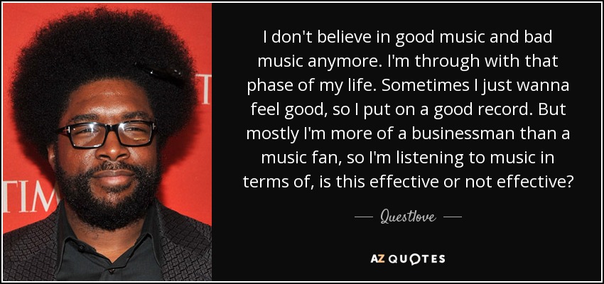I don't believe in good music and bad music anymore. I'm through with that phase of my life. Sometimes I just wanna feel good, so I put on a good record. But mostly I'm more of a businessman than a music fan, so I'm listening to music in terms of, is this effective or not effective? - Questlove