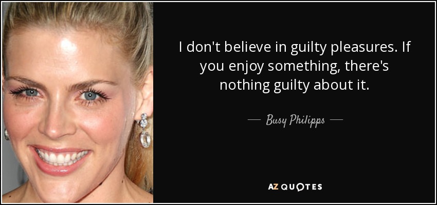 I don't believe in guilty pleasures. If you enjoy something, there's nothing guilty about it. - Busy Philipps