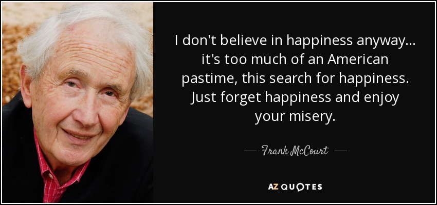I don't believe in happiness anyway... it's too much of an American pastime, this search for happiness. Just forget happiness and enjoy your misery. - Frank McCourt