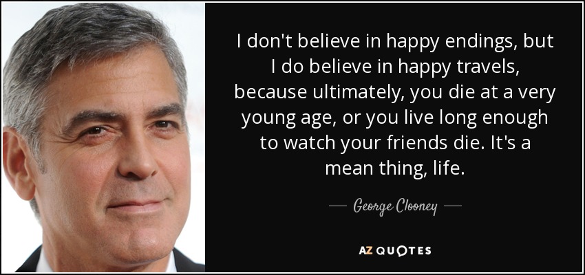 I don't believe in happy endings, but I do believe in happy travels, because ultimately, you die at a very young age, or you live long enough to watch your friends die. It's a mean thing, life. - George Clooney