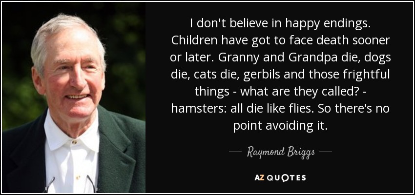 I don't believe in happy endings. Children have got to face death sooner or later. Granny and Grandpa die, dogs die, cats die, gerbils and those frightful things - what are they called? - hamsters: all die like flies. So there's no point avoiding it. - Raymond Briggs
