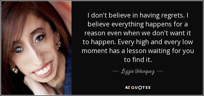 I don't believe in having regrets. I believe everything happens for a reason even when we don't want it to happen. Every high and every low moment has a lesson waiting for you to find it. - Lizzie Velasquez