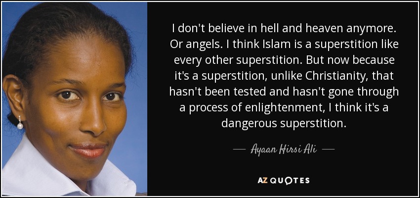 I don't believe in hell and heaven anymore. Or angels. I think Islam is a superstition like every other superstition. But now because it's a superstition, unlike Christianity, that hasn't been tested and hasn't gone through a process of enlightenment, I think it's a dangerous superstition. - Ayaan Hirsi Ali