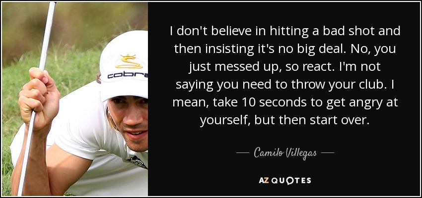 I don't believe in hitting a bad shot and then insisting it's no big deal. No, you just messed up, so react. I'm not saying you need to throw your club. I mean, take 10 seconds to get angry at yourself, but then start over. - Camilo Villegas