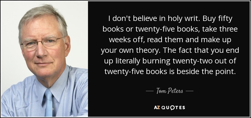 I don't believe in holy writ. Buy fifty books or twenty-five books, take three weeks off, read them and make up your own theory. The fact that you end up literally burning twenty-two out of twenty-five books is beside the point. - Tom Peters