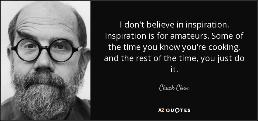 I don't believe in inspiration. Inspiration is for amateurs. Some of the time you know you're cooking, and the rest of the time, you just do it. - Chuck Close