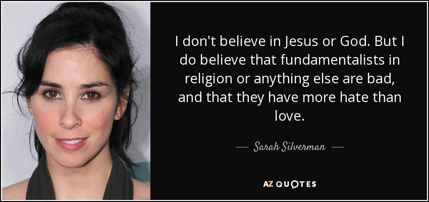 I don't believe in Jesus or God. But I do believe that fundamentalists in religion or anything else are bad, and that they have more hate than love. - Sarah Silverman