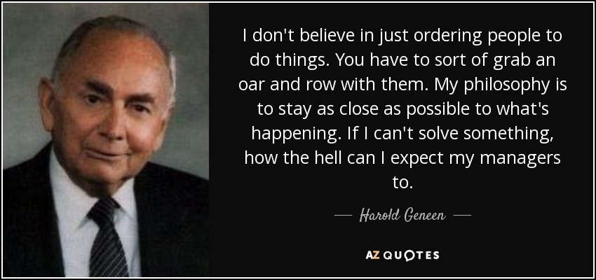 I don't believe in just ordering people to do things. You have to sort of grab an oar and row with them. My philosophy is to stay as close as possible to what's happening. If I can't solve something, how the hell can I expect my managers to. - Harold Geneen
