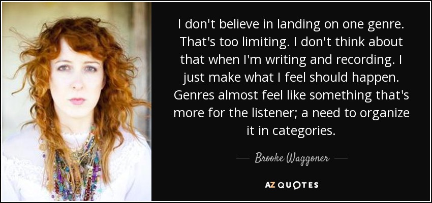 I don't believe in landing on one genre. That's too limiting. I don't think about that when I'm writing and recording. I just make what I feel should happen. Genres almost feel like something that's more for the listener; a need to organize it in categories. - Brooke Waggoner