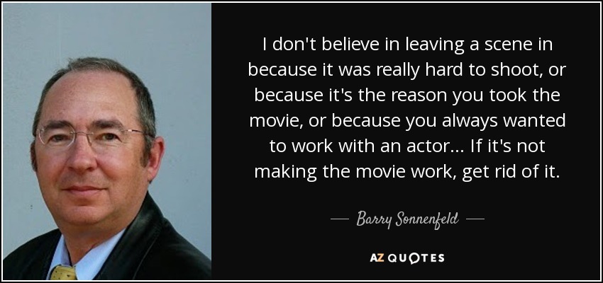 I don't believe in leaving a scene in because it was really hard to shoot, or because it's the reason you took the movie, or because you always wanted to work with an actor . . . If it's not making the movie work, get rid of it. - Barry Sonnenfeld