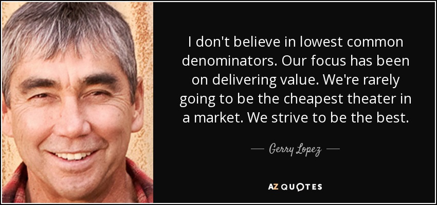 I don't believe in lowest common denominators. Our focus has been on delivering value. We're rarely going to be the cheapest theater in a market. We strive to be the best. - Gerry Lopez