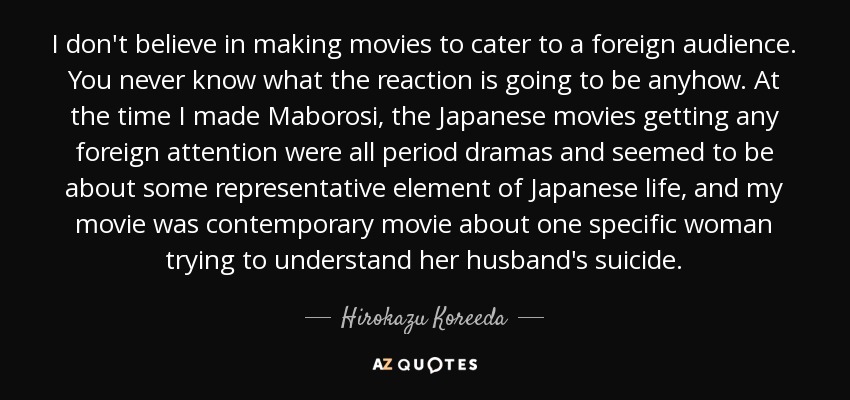 I don't believe in making movies to cater to a foreign audience. You never know what the reaction is going to be anyhow. At the time I made Maborosi, the Japanese movies getting any foreign attention were all period dramas and seemed to be about some representative element of Japanese life, and my movie was contemporary movie about one specific woman trying to understand her husband's suicide. - Hirokazu Koreeda