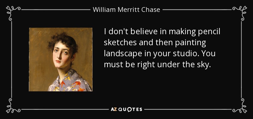 I don't believe in making pencil sketches and then painting landscape in your studio. You must be right under the sky. - William Merritt Chase
