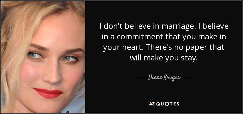 I don't believe in marriage. I believe in a commitment that you make in your heart. There's no paper that will make you stay. - Diane Kruger