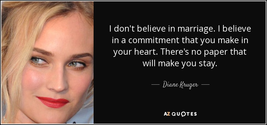 I don't believe in marriage. I believe in a commitment that you make in your heart. There's no paper that will make you stay. - Diane Kruger