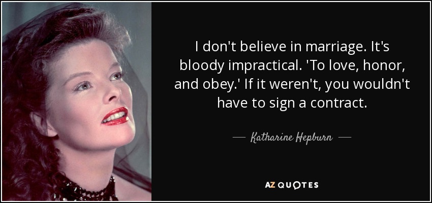 I don't believe in marriage. It's bloody impractical. 'To love, honor, and obey.' If it weren't, you wouldn't have to sign a contract. - Katharine Hepburn