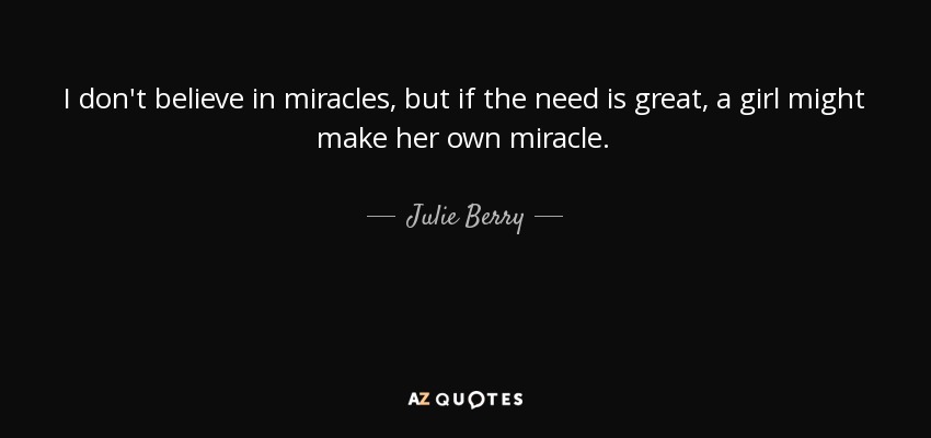 I don't believe in miracles, but if the need is great, a girl might make her own miracle. - Julie Berry