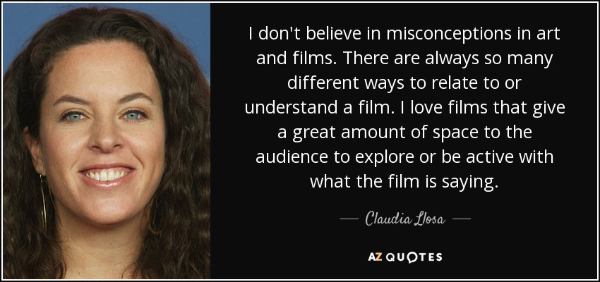 I don't believe in misconceptions in art and films. There are always so many different ways to relate to or understand a film. I love films that give a great amount of space to the audience to explore or be active with what the film is saying. - Claudia Llosa