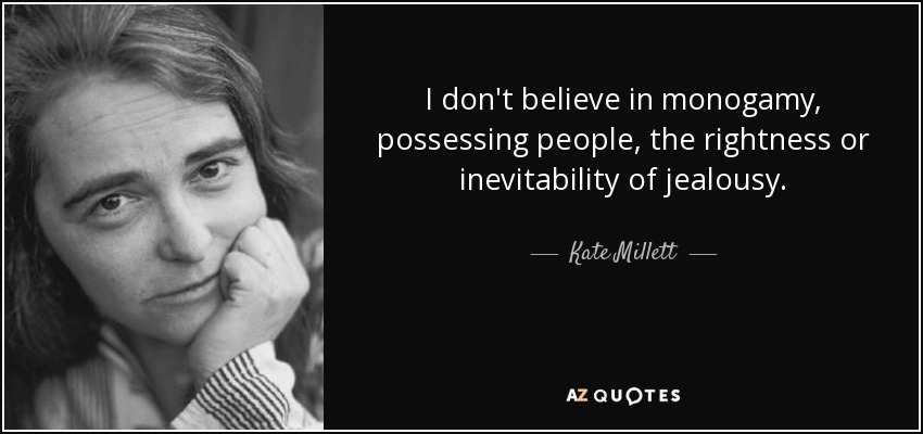 I don't believe in monogamy, possessing people, the rightness or inevitability of jealousy. - Kate Millett