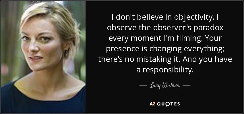 I don't believe in objectivity. I observe the observer's paradox every moment I'm filming. Your presence is changing everything; there's no mistaking it. And you have a responsibility. - Lucy Walker