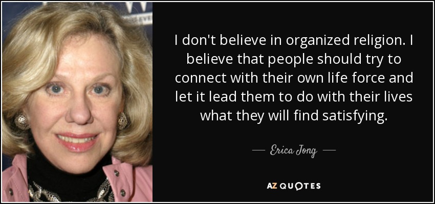 I don't believe in organized religion. I believe that people should try to connect with their own life force and let it lead them to do with their lives what they will find satisfying. - Erica Jong