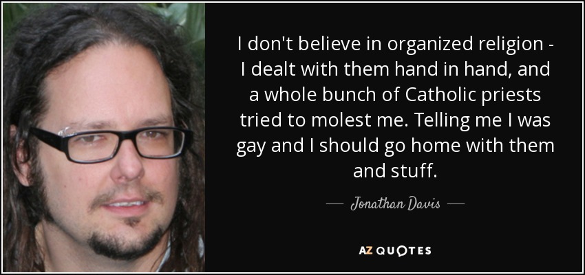 I don't believe in organized religion - I dealt with them hand in hand, and a whole bunch of Catholic priests tried to molest me. Telling me I was gay and I should go home with them and stuff. - Jonathan Davis