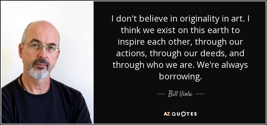 I don't believe in originality in art. I think we exist on this earth to inspire each other, through our actions, through our deeds, and through who we are. We're always borrowing. - Bill Viola