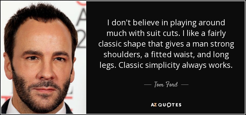 I don't believe in playing around much with suit cuts. I like a fairly classic shape that gives a man strong shoulders, a fitted waist, and long legs. Classic simplicity always works. - Tom Ford