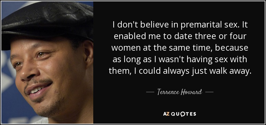 I don't believe in premarital sex. It enabled me to date three or four women at the same time, because as long as I wasn't having sex with them, I could always just walk away. - Terrence Howard