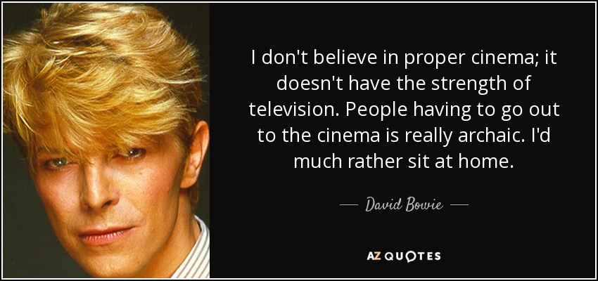 I don't believe in proper cinema; it doesn't have the strength of television. People having to go out to the cinema is really archaic. I'd much rather sit at home. - David Bowie