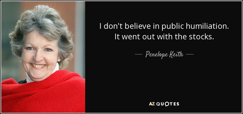 I don't believe in public humiliation. It went out with the stocks. - Penelope Keith