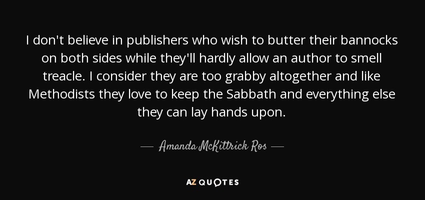 I don't believe in publishers who wish to butter their bannocks on both sides while they'll hardly allow an author to smell treacle. I consider they are too grabby altogether and like Methodists they love to keep the Sabbath and everything else they can lay hands upon. - Amanda McKittrick Ros