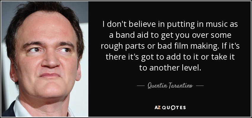 I don't believe in putting in music as a band aid to get you over some rough parts or bad film making. If it's there it's got to add to it or take it to another level. - Quentin Tarantino