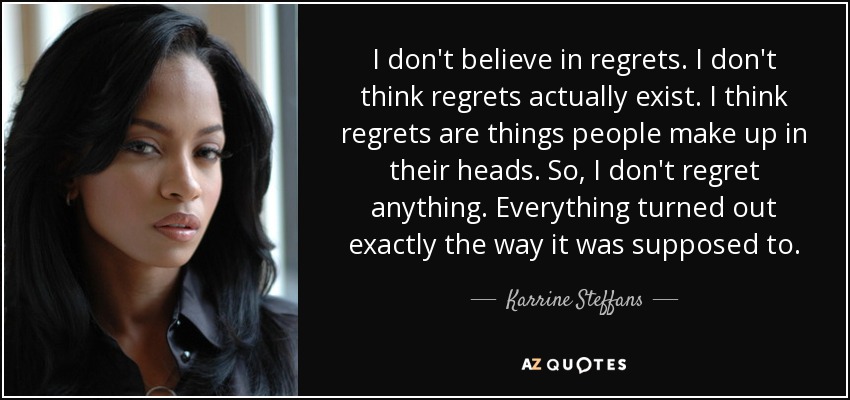 I don't believe in regrets. I don't think regrets actually exist. I think regrets are things people make up in their heads. So, I don't regret anything. Everything turned out exactly the way it was supposed to. - Karrine Steffans