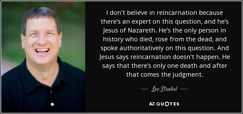 I don't believe in reincarnation because there's an expert on this question, and he's Jesus of Nazareth. He's the only person in history who died, rose from the dead, and spoke authoritatively on this question. And Jesus says reincarnation doesn't happen. He says that there's only one death and after that comes the judgment. - Lee Strobel