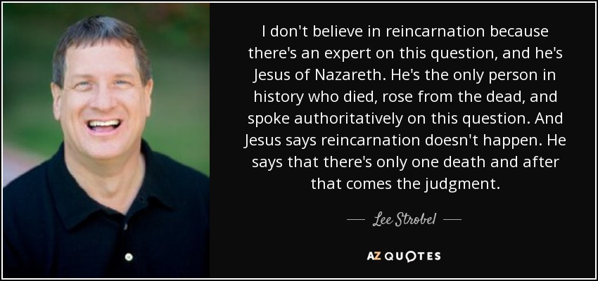 I don't believe in reincarnation because there's an expert on this question, and he's Jesus of Nazareth. He's the only person in history who died, rose from the dead, and spoke authoritatively on this question. And Jesus says reincarnation doesn't happen. He says that there's only one death and after that comes the judgment. - Lee Strobel