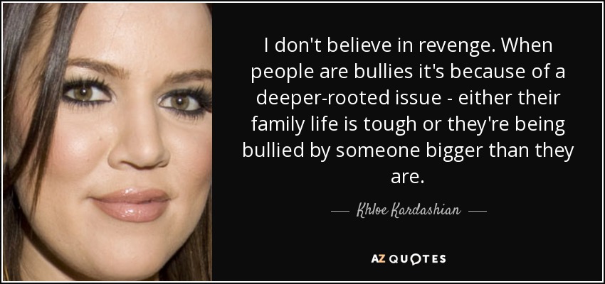I don't believe in revenge. When people are bullies it's because of a deeper-rooted issue - either their family life is tough or they're being bullied by someone bigger than they are. - Khloe Kardashian
