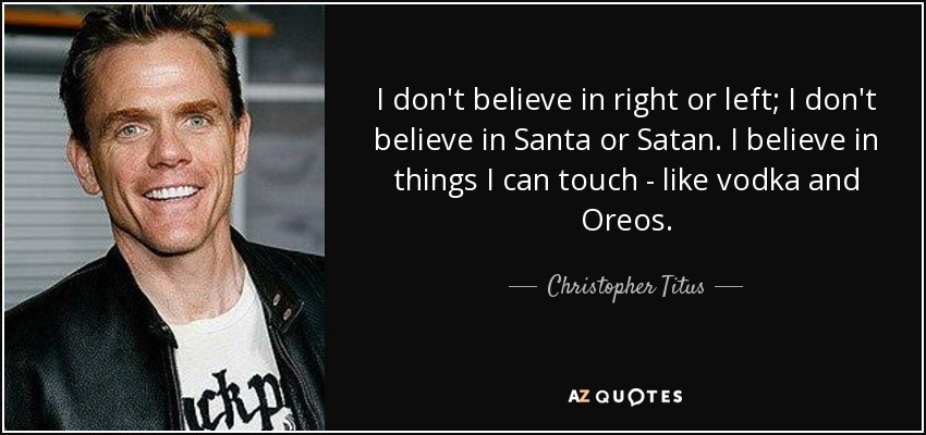 I don't believe in right or left; I don't believe in Santa or Satan. I believe in things I can touch - like vodka and Oreos. - Christopher Titus