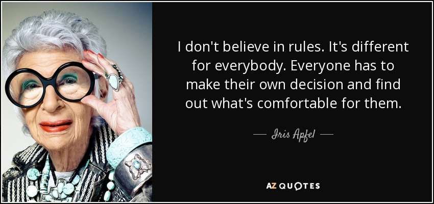 I don't believe in rules. It's different for everybody. Everyone has to make their own decision and find out what's comfortable for them. - Iris Apfel
