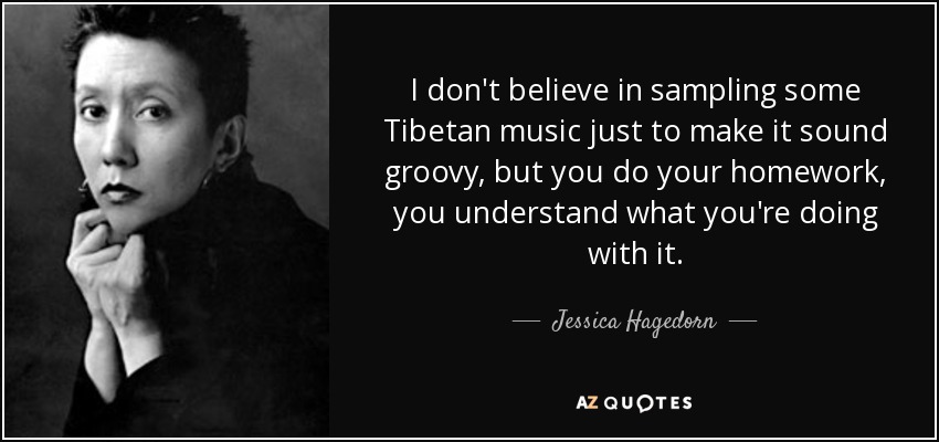 I don't believe in sampling some Tibetan music just to make it sound groovy, but you do your homework, you understand what you're doing with it. - Jessica Hagedorn