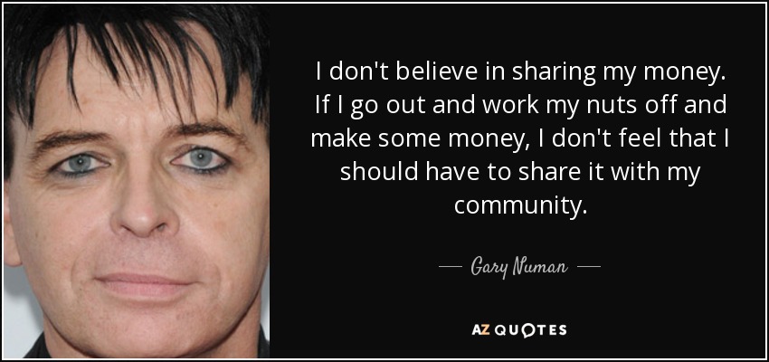 I don't believe in sharing my money. If I go out and work my nuts off and make some money, I don't feel that I should have to share it with my community. - Gary Numan