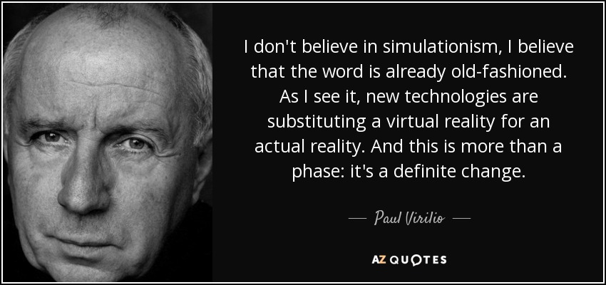 I don't believe in simulationism, I believe that the word is already old-fashioned. As I see it, new technologies are substituting a virtual reality for an actual reality. And this is more than a phase: it's a definite change. - Paul Virilio