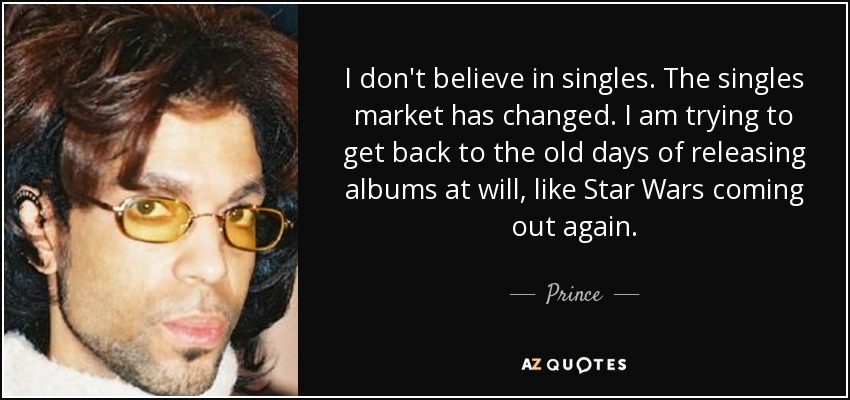 I don't believe in singles. The singles market has changed. I am trying to get back to the old days of releasing albums at will, like Star Wars coming out again. - Prince